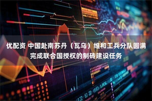 优配资 中国赴南苏丹（瓦乌）维和工兵分队圆满完成联合国授权的制砖建设任务