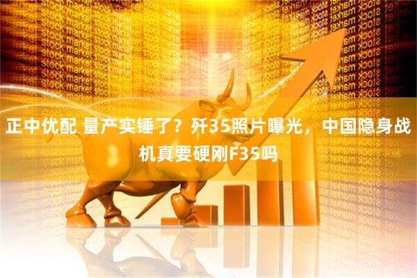 正中优配 量产实锤了？歼35照片曝光，中国隐身战机真要硬刚F35吗