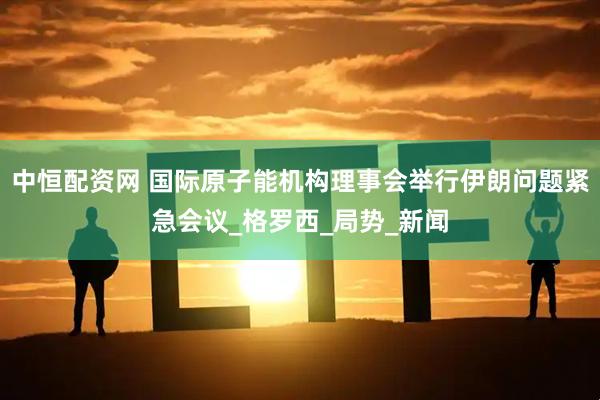 中恒配资网 国际原子能机构理事会举行伊朗问题紧急会议_格罗西_局势_新闻