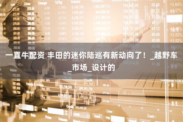 一直牛配资 丰田的迷你陆巡有新动向了！_越野车_市场_设计的
