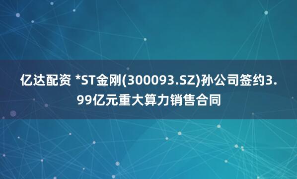 亿达配资 *ST金刚(300093.SZ)孙公司签约3.99亿元重大算力销售合同