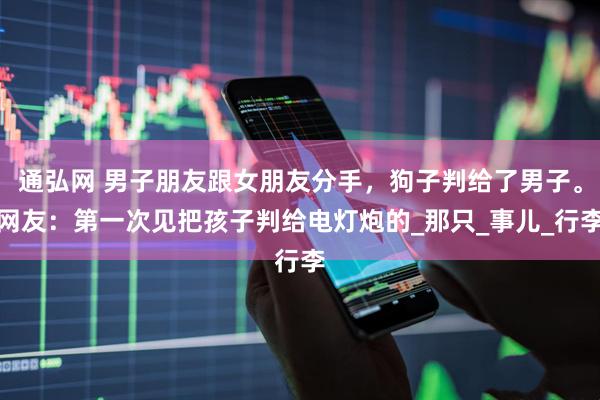 通弘网 男子朋友跟女朋友分手，狗子判给了男子。网友：第一次见把孩子判给电灯炮的_那只_事儿_行李