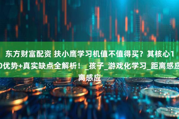 东方财富配资 扶小鹰学习机值不值得买？其核心10优势+真实缺点全解析！_孩子_游戏化学习_距离感应