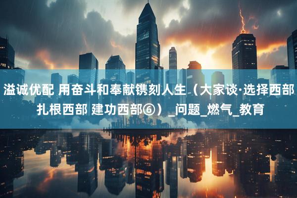溢诚优配 用奋斗和奉献镌刻人生（大家谈·选择西部 扎根西部 建功西部⑥）_问题_燃气_教育
