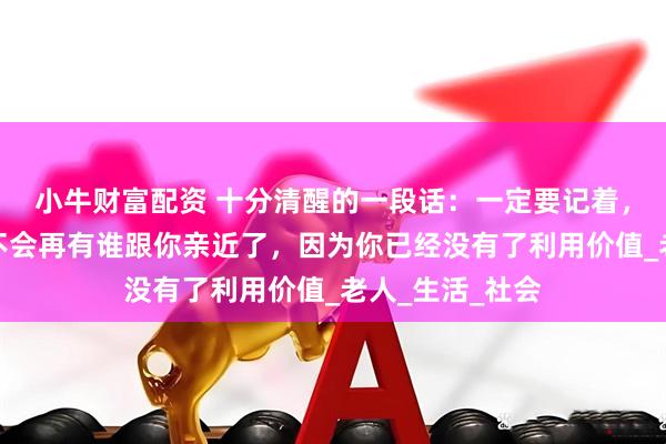 小牛财富配资 十分清醒的一段话：一定要记着，人老了以后，不会再有谁跟你亲近了，因为你已经没有了利用价值_老人_生活_社会