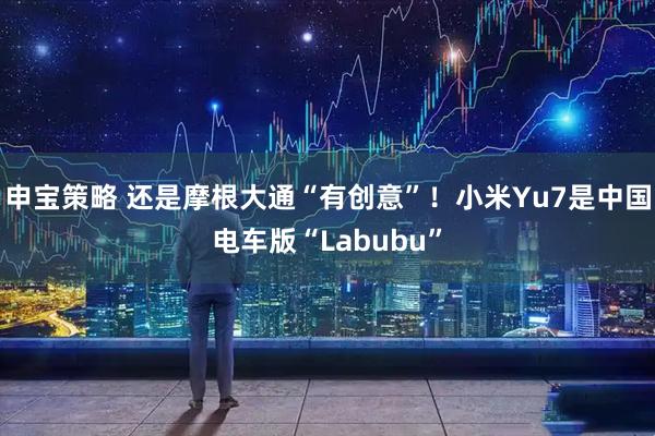 申宝策略 还是摩根大通“有创意”！小米Yu7是中国电车版“Labubu”