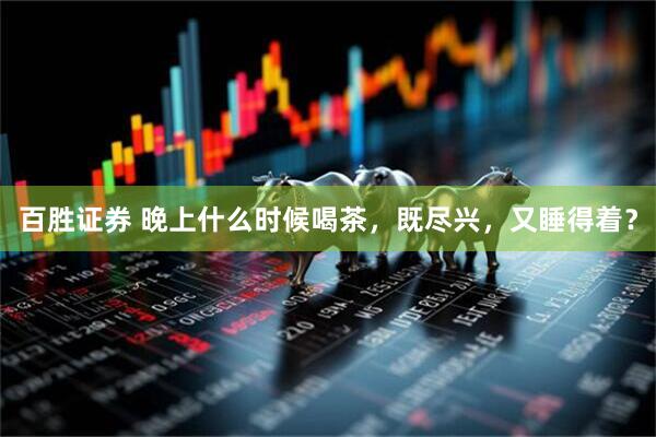 百胜证券 晚上什么时候喝茶，既尽兴，又睡得着？