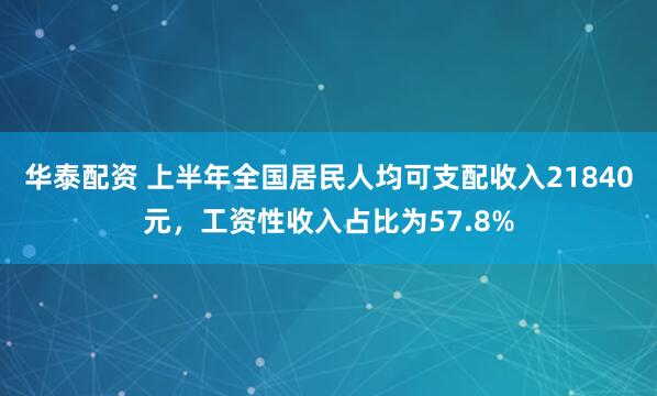 华泰配资 上半年全国居民人均可支配收入21840元，工资性收入占比为57.8%