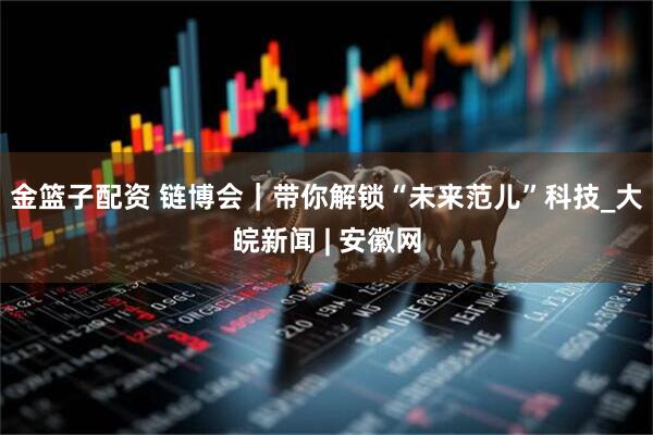 金篮子配资 链博会｜带你解锁“未来范儿”科技_大皖新闻 | 安徽网