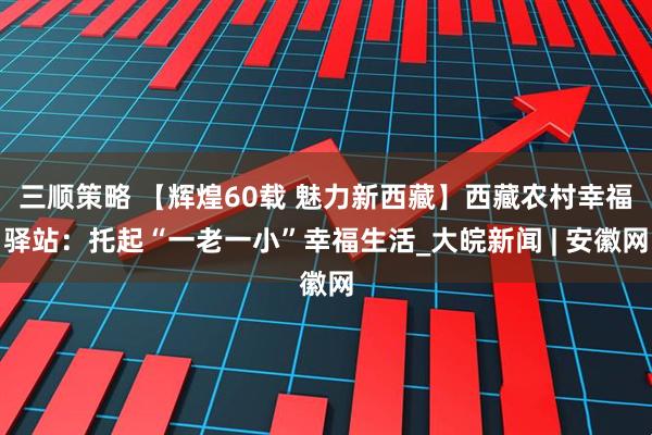 三顺策略 【辉煌60载 魅力新西藏】西藏农村幸福驿站：托起“一老一小”幸福生活_大皖新闻 | 安徽网
