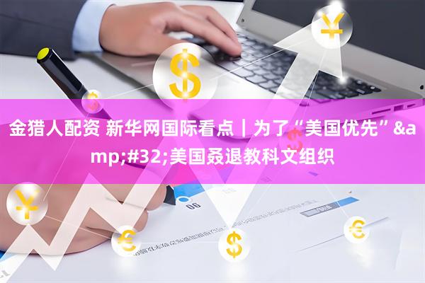 金猎人配资 新华网国际看点｜为了“美国优先”&#32;美国叒退教科文组织
