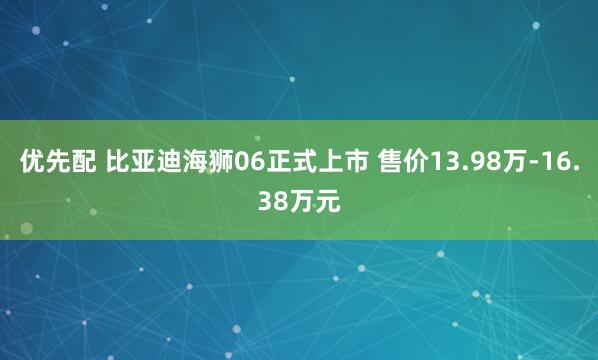 优先配 比亚迪海狮06正式上市 售价13.98万-16.38万元