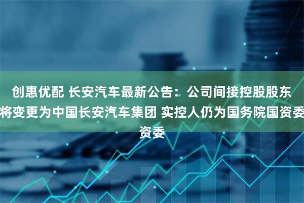 创惠优配 长安汽车最新公告：公司间接控股股东将变更为中国长安汽车集团 实控人仍为国务院国资委
