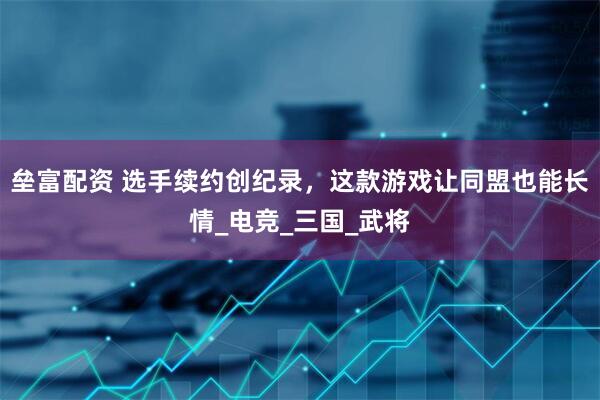 垒富配资 选手续约创纪录，这款游戏让同盟也能长情_电竞_三国_武将