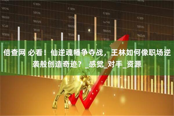 倍查网 必看！仙逆魂幡争夺战，王林如何像职场逆袭般创造奇迹？_感觉_对手_资源