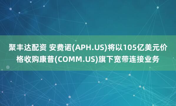 聚丰达配资 安费诺(APH.US)将以105亿美元价格收购康普(COMM.US)旗下宽带连接业务