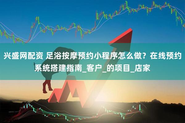 兴盛网配资 足浴按摩预约小程序怎么做？在线预约系统搭建指南_客户_的项目_店家