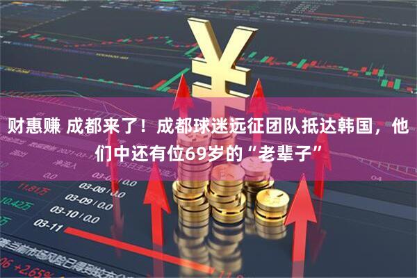 财惠赚 成都来了！成都球迷远征团队抵达韩国，他们中还有位69岁的“老辈子”