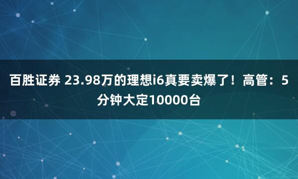 百胜证券 23.98万的理想i6真要卖爆了！高管：5分钟大定10000台