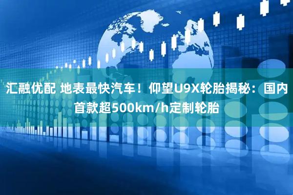 汇融优配 地表最快汽车！仰望U9X轮胎揭秘：国内首款超500km/h定制轮胎