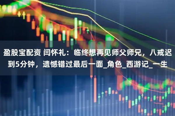 盈股宝配资 闫怀礼:临终想再见师父师兄,八戒迟到5分钟,遗憾错过最后一面_角色_西游记_一生