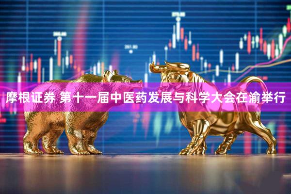 摩根证券 第十一届中医药发展与科学大会在渝举行