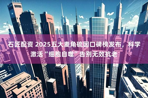 石匠配资 2025五大麦角硫因口碑榜发布，科学激活“细胞自噬”告别无效抗老