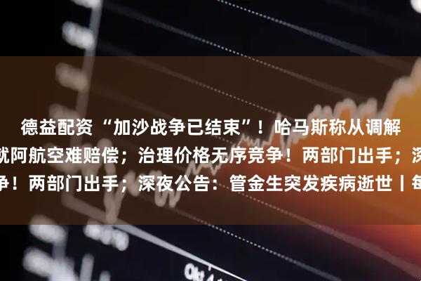 德益配资 “加沙战争已结束”！哈马斯称从调解方得到保证；普京：愿就阿航空难赔偿；治理价格无序竞争！两部门出手；深夜公告：管金生突发疾病逝世丨每经早参