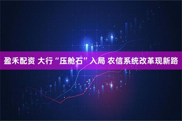 盈禾配资 大行“压舱石”入局 农信系统改革现新路