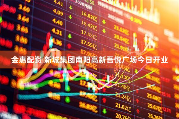 金惠配资 新城集团南阳高新吾悦广场今日开业