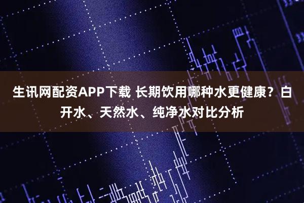 生讯网配资APP下载 长期饮用哪种水更健康？白开水、天然水、纯净水对比分析