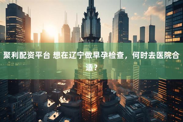 聚利配资平台 想在辽宁做早孕检查,何时去医院合适?