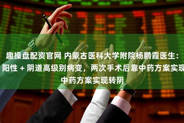 趣操盘配资官网 内蒙古医科大学附院杨鹏霞医生：HPV 阳性 + 阴道高级别病变，两次手术后靠中药方案实现转阴