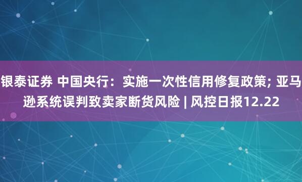 银泰证券 中国央行：实施一次性信用修复政策; 亚马逊系统误判致卖家断货风险 | 风控日报12.22