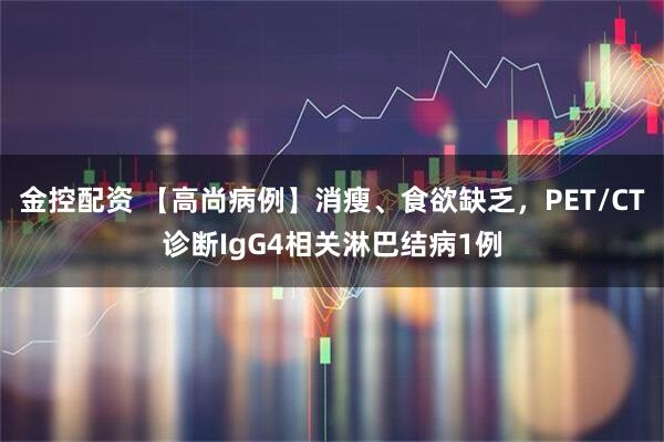 金控配资 【高尚病例】消瘦、食欲缺乏,PET/CT诊断IgG4相关淋巴结病1例
