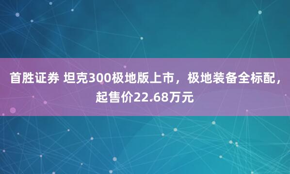 首胜证券 坦克300极地版上市，极地装备全标配，起售价22.68万元