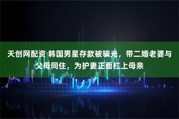 天创网配资 韩国男星存款被骗光，带二婚老婆与父母同住，为护妻正面杠上母亲