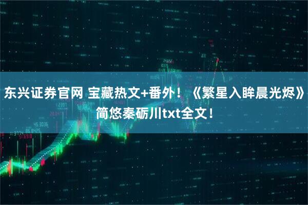 东兴证券官网 宝藏热文+番外！《繁星入眸晨光烬》简悠秦砺川txt全文！