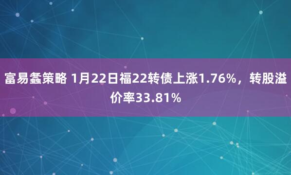富易螽策略 1月22日福22转债上涨1.76%，转股溢价率33.81%