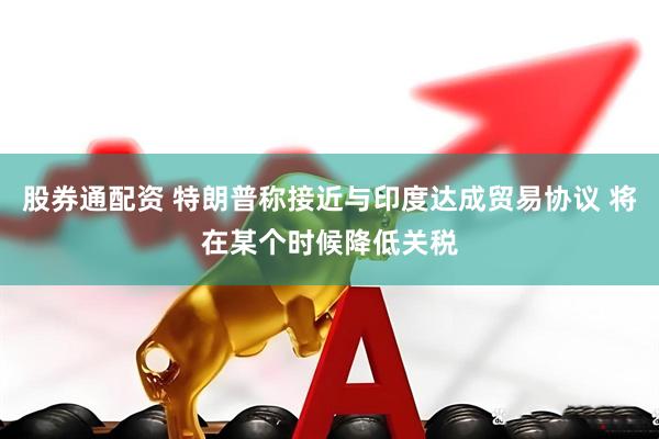 股券通配资 特朗普称接近与印度达成贸易协议 将在某个时候降低关税