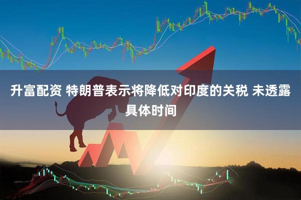 升富配资 特朗普表示将降低对印度的关税 未透露具体时间