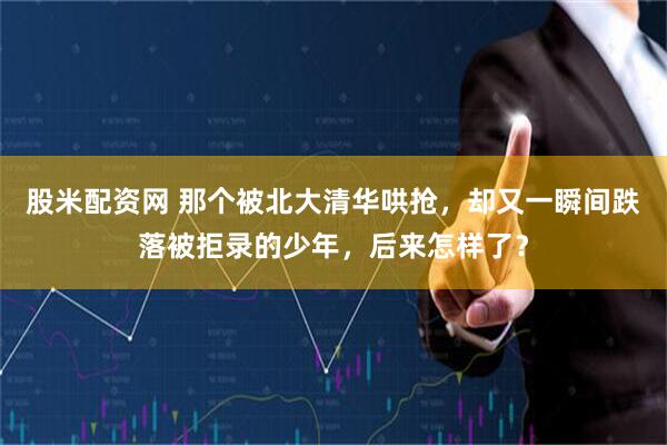 股米配资网 那个被北大清华哄抢，却又一瞬间跌落被拒录的少年，后来怎样了？