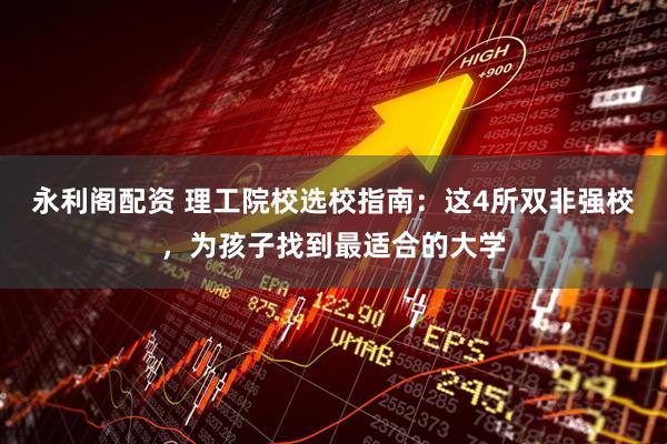 永利阁配资 理工院校选校指南：这4所双非强校，为孩子找到最适合的大学