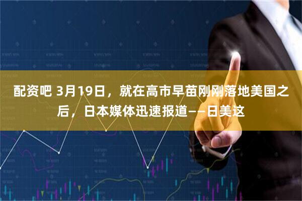 配资吧 3月19日，就在高市早苗刚刚落地美国之后，日本媒体迅速报道——日美这
